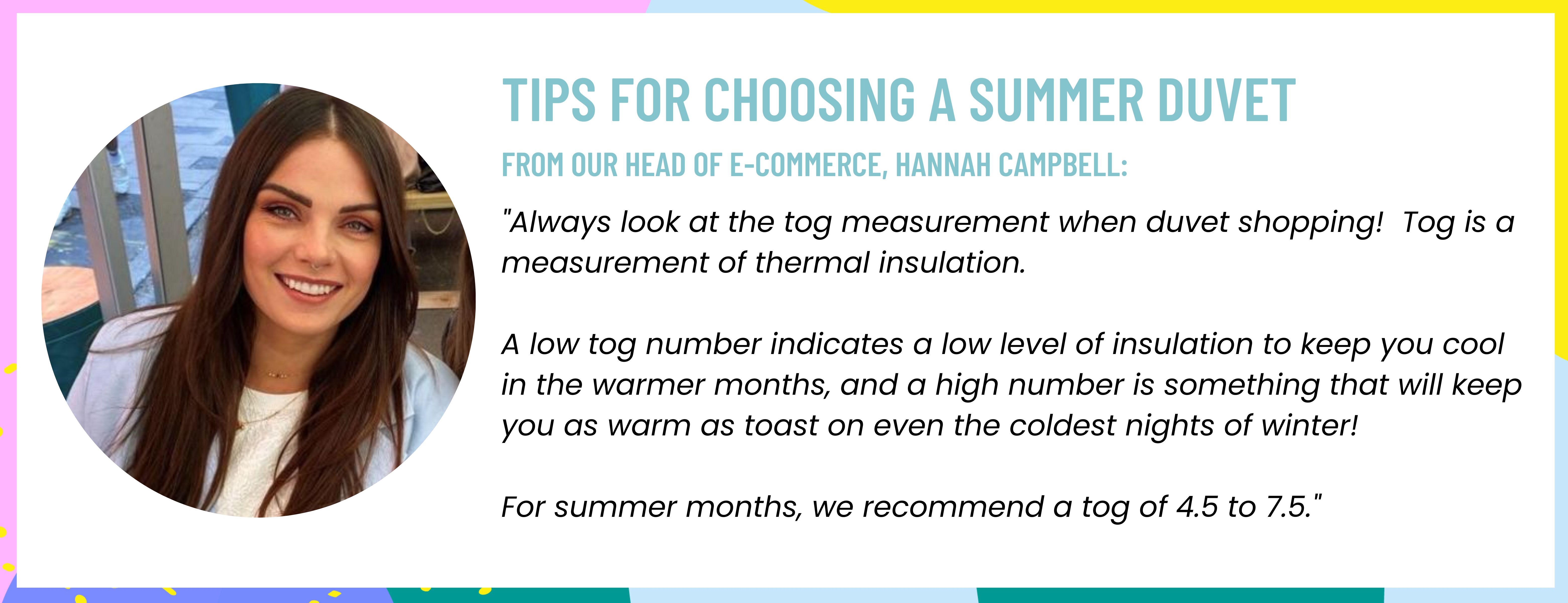 A tog is a measurement of thermal insulation. A low tog number indicates quite a low level of insulation to keep you cool in the warmer months, and a high number is something that will keep you as warm as toast (1).jpg