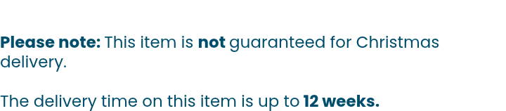 Please note: This item is not guaranteed for Christmas delivery.  The delivery time on this item is up to 12 weeks.