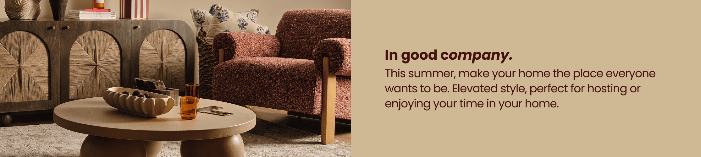 In good company. This summer, make your home the place for everyone wants to be. Elevated style, perfect for hosting or enjoying your time in your home.